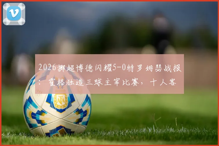 2026挪超博德闪耀5-0特罗姆瑟战报：霍格独造三球主宰比赛，十人客队溃败，附全场录像回放与积分榜变动解读