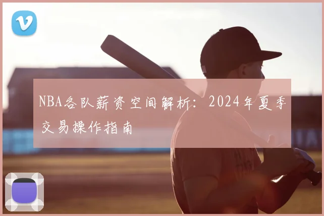 NBA各队薪资空间解析：2024年夏季交易操作指南