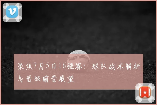 聚焦7月5日16强赛：球队战术解析与晋级前景展望