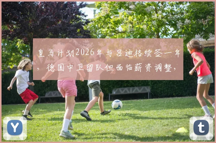 皇马计划2026年与吕迪格续签一年，德国中卫留队但面临薪资调整，未来去向引关注