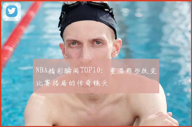 NBA精彩瞬间TOP10：重温那些改变比赛格局的传奇镜头