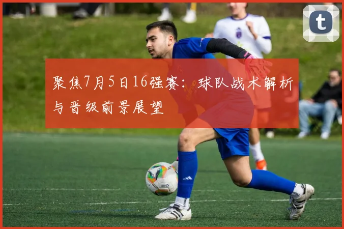 聚焦7月5日16强赛：球队战术解析与晋级前景展望
