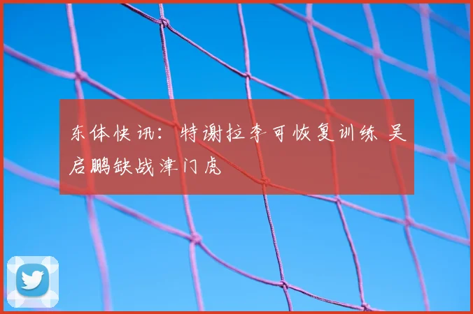 东体快讯：特谢拉李可恢复训练 吴启鹏缺战津门虎