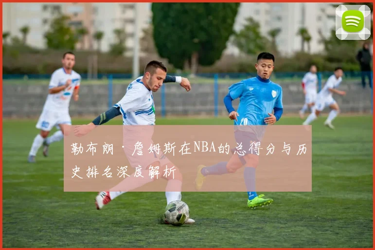 勒布朗·詹姆斯在NBA的总得分与历史排名深度解析