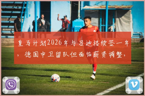 皇马计划2026年与吕迪格续签一年，德国中卫留队但面临薪资调整，未来去向引关注